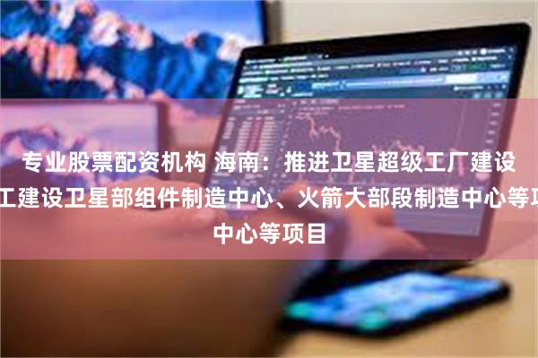 专业股票配资机构 海南：推进卫星超级工厂建设 开工建设卫星部组件制造中心、火箭大部段制造中心等项目