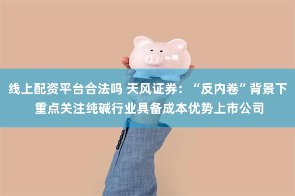 线上配资平台合法吗 天风证券：“反内卷”背景下 重点关注纯碱行业具备成本优势上市公司