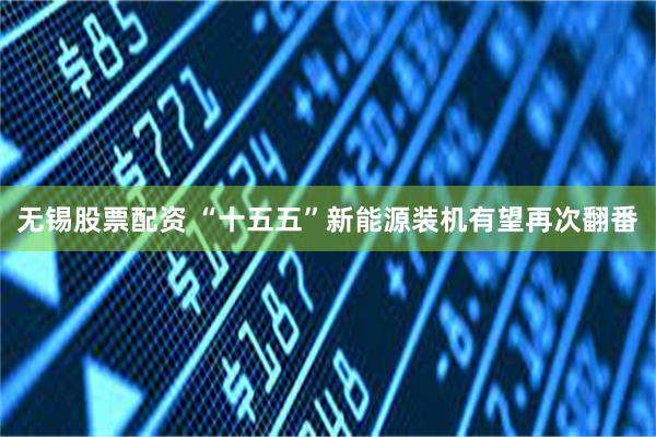 无锡股票配资 “十五五”新能源装机有望再次翻番