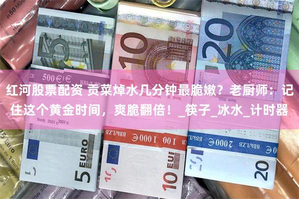 红河股票配资 贡菜焯水几分钟最脆嫩？老厨师：记住这个黄金时间，爽脆翻倍！_筷子_冰水_计时器