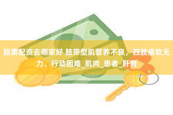股票配资去哪家好 肢带型肌营养不良，四肢痿软无力、行动困难_肌肉_患者_肝肾