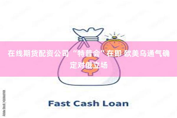 在线期货配资公司 “特普会”在即 欧美乌通气确定对俄立场