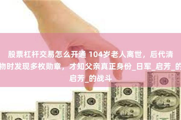 股票杠杆交易怎么开通 104岁老人离世，后代清理遗物时发现多枚勋章，才知父亲真正身份_日军_启芳_的战斗