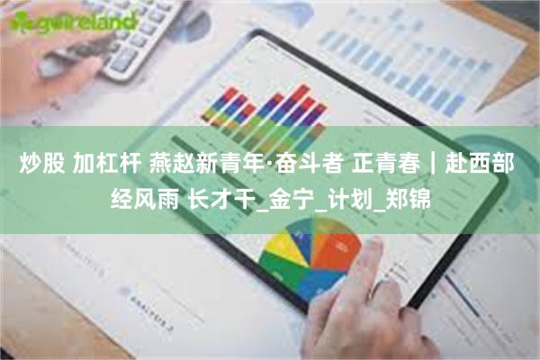 炒股 加杠杆 燕赵新青年·奋斗者 正青春｜赴西部 经风雨 长才干_金宁_计划_郑锦