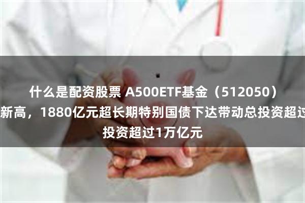 什么是配资股票 A500ETF基金（512050）盘中续创新高，1880亿元超长期特别国债下达带动总投资超过1万亿元