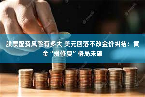 股票配资风险有多大 美元回落不改金价纠结：黄金“弱修复”格局未破