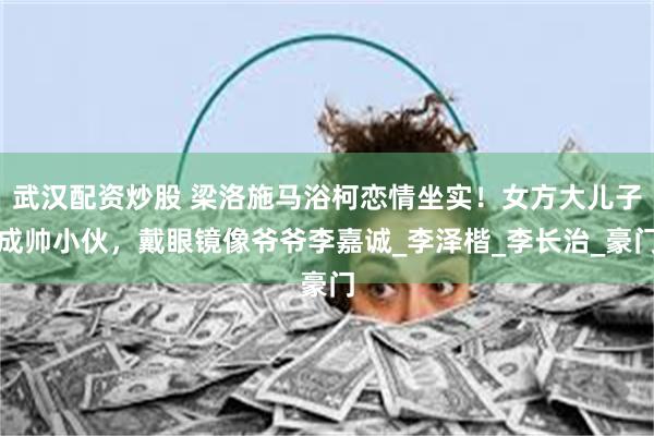 武汉配资炒股 梁洛施马浴柯恋情坐实！女方大儿子成帅小伙，戴眼镜像爷爷李嘉诚_李泽楷_李长治_豪门