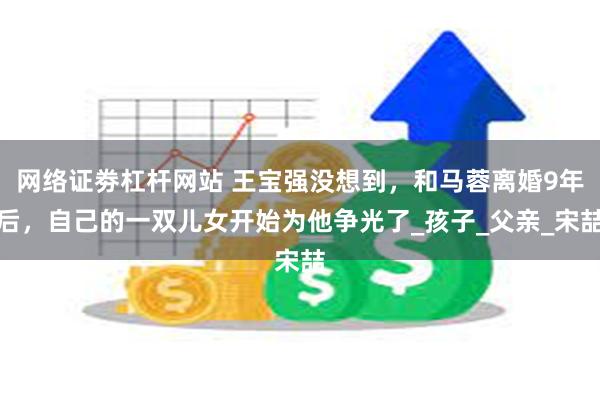 网络证劵杠杆网站 王宝强没想到，和马蓉离婚9年后，自己的一双儿女开始为他争光了_孩子_父亲_宋喆