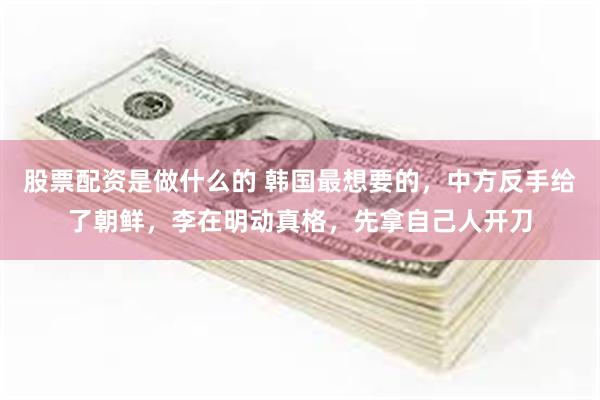 股票配资是做什么的 韩国最想要的，中方反手给了朝鲜，李在明动真格，先拿自己人开刀