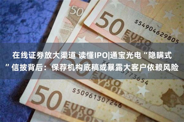 在线证劵放大渠道 读懂IPO|通宝光电“隐瞒式”信披背后：保荐机构底稿或暴露大客户依赖风险
