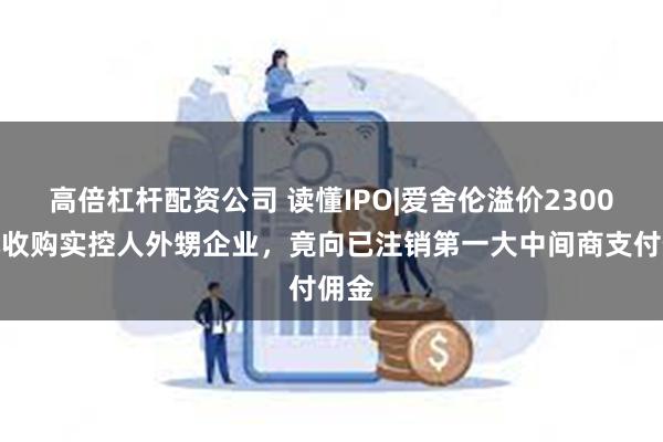 高倍杠杆配资公司 读懂IPO|爱舍伦溢价2300万元收购实控人外甥企业，竟向已注销第一大中间商支付佣金