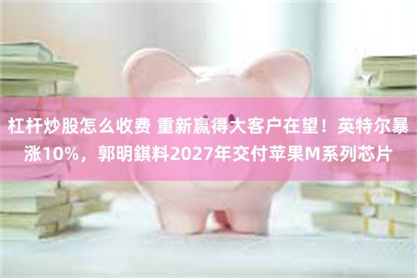 杠杆炒股怎么收费 重新赢得大客户在望!英特尔暴涨10%,郭明錤料2027年交付苹果M系列芯片