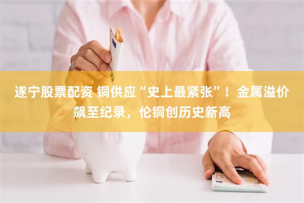 遂宁股票配资 铜供应“史上最紧张”!金属溢价飙至纪录,伦铜创历史新高