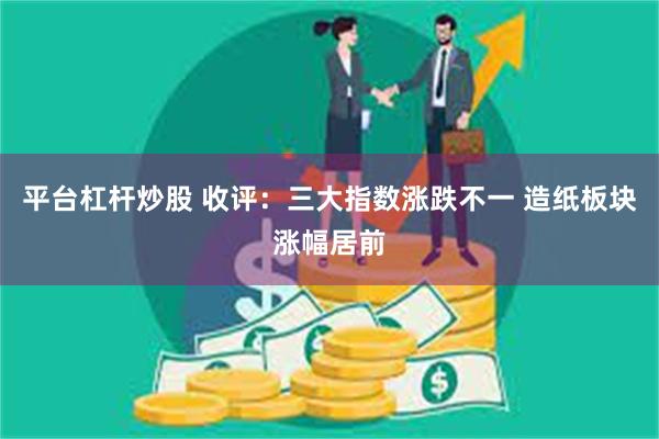 平台杠杆炒股 收评:三大指数涨跌不一 造纸板块涨幅居前