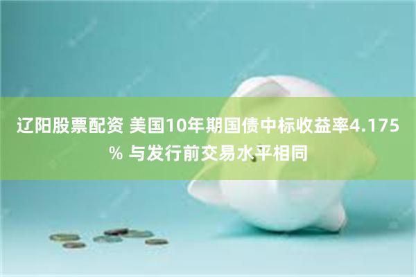 辽阳股票配资 美国10年期国债中标收益率4.175% 与发行前交易水平相同