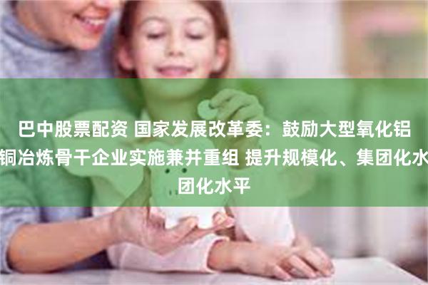 巴中股票配资 国家发展改革委：鼓励大型氧化铝、铜冶炼骨干企业实施兼并重组 提升规模化、集团化水平
